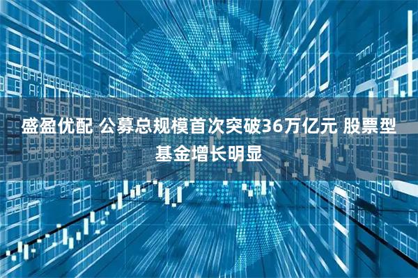 盛盈优配 公募总规模首次突破36万亿元 股票型基金增长明显