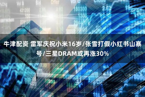 牛津配资 雷军庆祝小米16岁/张雪打假小红书山寨号/三星DRAM或再涨30%
