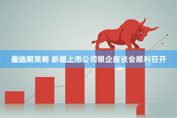 盈远期策略 新疆上市公司银企座谈会顺利召开