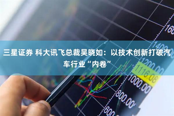 三星证券 科大讯飞总裁吴晓如：以技术创新打破汽车行业“内卷”