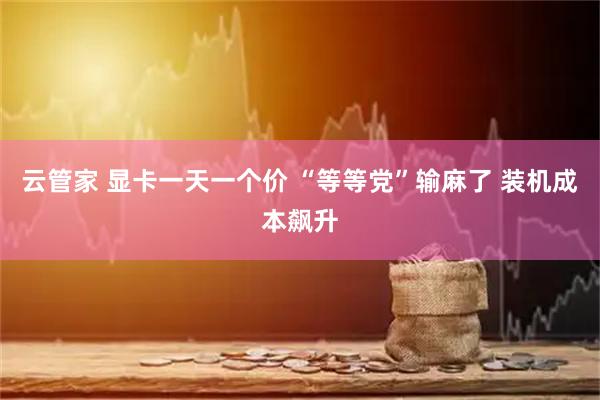 云管家 显卡一天一个价 “等等党”输麻了 装机成本飙升