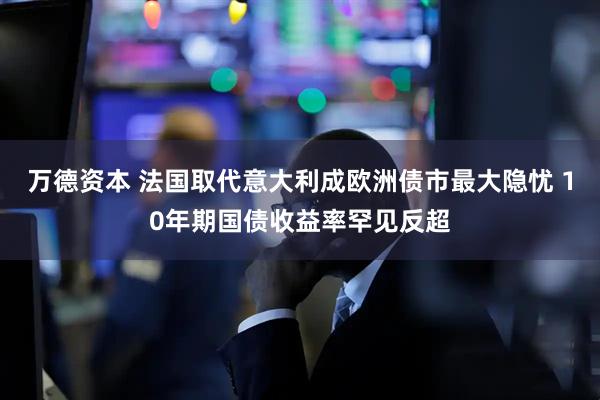 万德资本 法国取代意大利成欧洲债市最大隐忧 10年期国债收益率罕见反超