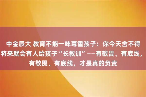 中金辰大 教育不能一味尊重孩子：你今天舍不得给他立规矩，将来就会有人给孩子“长教训”——有敬畏、有底线，才是真的负责